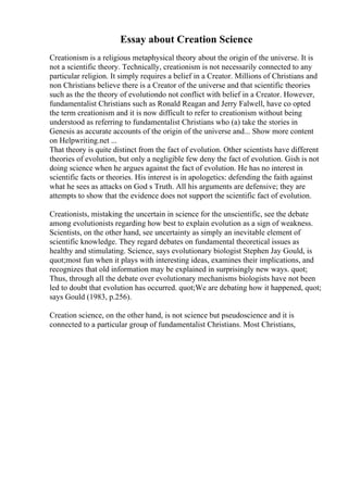 Essay about Creation Science
Creationism is a religious metaphysical theory about the origin of the universe. It is
not a scientific theory. Technically, creationism is not necessarily connected to any
particular religion. It simply requires a belief in a Creator. Millions of Christians and
non Christians believe there is a Creator of the universe and that scientific theories
such as the the theory of evolutiondo not conflict with belief in a Creator. However,
fundamentalist Christians such as Ronald Reagan and Jerry Falwell, have co opted
the term creationism and it is now difficult to refer to creationism without being
understood as referring to fundamentalist Christians who (a) take the stories in
Genesis as accurate accounts of the origin of the universe and... Show more content
on Helpwriting.net ...
That theory is quite distinct from the fact of evolution. Other scientists have different
theories of evolution, but only a negligible few deny the fact of evolution. Gish is not
doing science when he argues against the fact of evolution. He has no interest in
scientific facts or theories. His interest is in apologetics: defending the faith against
what he sees as attacks on God s Truth. All his arguments are defensive; they are
attempts to show that the evidence does not support the scientific fact of evolution.
Creationists, mistaking the uncertain in science for the unscientific, see the debate
among evolutionists regarding how best to explain evolution as a sign of weakness.
Scientists, on the other hand, see uncertainty as simply an inevitable element of
scientific knowledge. They regard debates on fundamental theoretical issues as
healthy and stimulating. Science, says evolutionary biologist Stephen Jay Gould, is
quot;most fun when it plays with interesting ideas, examines their implications, and
recognizes that old information may be explained in surprisingly new ways. quot;
Thus, through all the debate over evolutionary mechanisms biologists have not been
led to doubt that evolution has occurred. quot;We are debating how it happened, quot;
says Gould (1983, p.256).
Creation science, on the other hand, is not science but pseudoscience and it is
connected to a particular group of fundamentalist Christians. Most Christians,
 