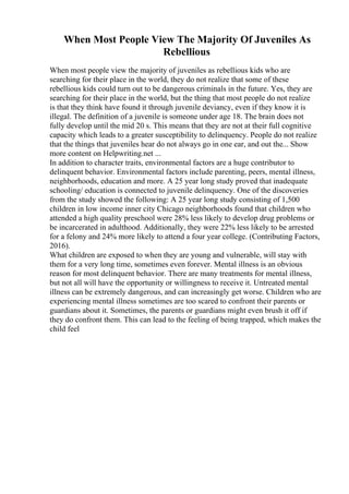When Most People View The Majority Of Juveniles As
Rebellious
When most people view the majority of juveniles as rebellious kids who are
searching for their place in the world, they do not realize that some of these
rebellious kids could turn out to be dangerous criminals in the future. Yes, they are
searching for their place in the world, but the thing that most people do not realize
is that they think have found it through juvenile deviancy, even if they know it is
illegal. The definition of a juvenile is someone under age 18. The brain does not
fully develop until the mid 20 s. This means that they are not at their full cognitive
capacity which leads to a greater susceptibility to delinquency. People do not realize
that the things that juveniles hear do not always go in one ear, and out the... Show
more content on Helpwriting.net ...
In addition to character traits, environmental factors are a huge contributor to
delinquent behavior. Environmental factors include parenting, peers, mental illness,
neighborhoods, education and more. A 25 year long study proved that inadequate
schooling/ education is connected to juvenile delinquency. One of the discoveries
from the study showed the following: A 25 year long study consisting of 1,500
children in low income inner city Chicago neighborhoods found that children who
attended a high quality preschool were 28% less likely to develop drug problems or
be incarcerated in adulthood. Additionally, they were 22% less likely to be arrested
for a felony and 24% more likely to attend a four year college. (Contributing Factors,
2016).
What children are exposed to when they are young and vulnerable, will stay with
them for a very long time, sometimes even forever. Mental illness is an obvious
reason for most delinquent behavior. There are many treatments for mental illness,
but not all will have the opportunity or willingness to receive it. Untreated mental
illness can be extremely dangerous, and can increasingly get worse. Children who are
experiencing mental illness sometimes are too scared to confront their parents or
guardians about it. Sometimes, the parents or guardians might even brush it off if
they do confront them. This can lead to the feeling of being trapped, which makes the
child feel
 