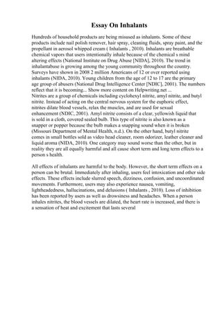 Essay On Inhalants
Hundreds of household products are being misused as inhalants. Some of these
products include nail polish remover, hair spray, cleaning fluids, spray paint, and the
propellant in aerosol whipped cream ( Inhalants , 2010). Inhalants are breathable
chemical vapors that users intentionally inhale because of the chemical s mind
altering effects (National Institute on Drug Abuse [NIDA], 2010). The trend in
inhalantabuse is growing among the young community throughout the country.
Surveys have shown in 2008 2 million Americans of 12 or over reported using
inhalants (NIDA, 2010). Young children from the age of 12 to 17 are the primary
age group of abusers (National Drug Intelligence Center [NDIC], 2001). The numbers
reflect that it is becoming... Show more content on Helpwriting.net ...
Nitrites are a group of chemicals including cyclohexyl nitrite, amyl nitrite, and butyl
nitrite. Instead of acting on the central nervous system for the euphoric effect,
nitrites dilate blood vessels, relax the muscles, and are used for sexual
enhancement (NDIC, 2001). Amyl nitrite consists of a clear, yellowish liquid that
is sold in a cloth, covered sealed bulb. This type of nitrite is also known as a
snapper or popper because the bulb makes a snapping sound when it is broken
(Missouri Department of Mental Health, n.d.). On the other hand, butyl nitrite
comes in small bottles sold as video head cleaner, room odorizer, leather cleaner and
liquid aroma (NIDA, 2010). One category may sound worse than the other, but in
reality they are all equally harmful and all cause short term and long term effects to a
person s health.
All effects of inhalants are harmful to the body. However, the short term effects on a
person can be brutal. Immediately after inhaling, users feel intoxication and other side
effects. These effects include slurred speech, dizziness, confusion, and uncoordinated
movements. Furthermore, users may also experience nausea, vomiting,
lightheadedness, hallucinations, and delusions ( Inhalants , 2010). Loss of inhibition
has been reported by users as well as drowsiness and headaches. When a person
inhales nitrites, the blood vessels are dilated, the heart rate is increased, and there is
a sensation of heat and excitement that lasts several
 