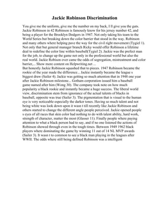 Jackie Robinson Discrimination
You give me the uniform, give me the number on my back, I ll give you the guts.
Jackie Robinson in 42 Robinson is famously know for his jersey number 42, and
being a player for the Brooklyn Dodgers in 1947. Not only taking his team to the
World Series but breaking down the color barrier that stood in the way. Robinson
and many others where helping pave the way for the civil right movement (Tygiel 1).
Not only that but general manager branch Ricky would offer Robinson a lifetime
deal to redefine the color line within baseball(Tygiel 2). Jackie was the prefect man
for the job, to change up the game not only in the professional world but also the
real world. Jackie Robison over came the odds of segregation, mistreatment and color
barrier,... Show more content on Helpwriting.net ...
But honestly Jackie Robinson squashed that to pieces. 1947 Robinson became the
rookie of the year made the difference... Jackie instantly became the league s
biggest draw (Sailer 4). Jackie was getting so much attention that in 1948 one year
after Jackie Robinson milestone... Gotham corporation issued him a baseball
game named after him (Wong 30). The company took note on how much
popularity a black rookie and instantly became a huge success. The liberal world
view, discrimination stem from ignorance of the actual talents of blacks in
baseball, opposite was true (Sailer 3). The pigmentation that is visual to the human
eye is very noticeable especially the darker tones. Having so much talent and not
being white was look down upon it wasn t till recently like Jackie Robinson and
others started to change the different angle people perceived. Jackie opened people
s eyes of all races that skin color had nothing to do with talent ability, hard work,
strength of character, matter the most (Glasser 11). Finally people where paying
attention to what a black person had to say, and if no one listened the actions of
Robinson showed through even in the tough times. Between 1949 1962 black
players where dominating the game by winning 11 out of 14 NL MVP awards
(Sailer 3). It wasn t to common to see a black man playing in the leagues after
WWII. The odds where still being defined Robinson was a intelligent
 