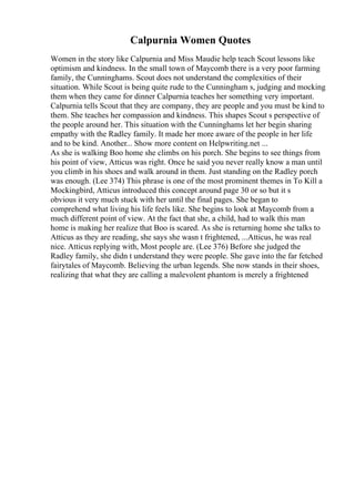 Calpurnia Women Quotes
Women in the story like Calpurnia and Miss Maudie help teach Scout lessons like
optimism and kindness. In the small town of Maycomb there is a very poor farming
family, the Cunninghams. Scout does not understand the complexities of their
situation. While Scout is being quite rude to the Cunningham s, judging and mocking
them when they came for dinner Calpurnia teaches her something very important.
Calpurnia tells Scout that they are company, they are people and you must be kind to
them. She teaches her compassion and kindness. This shapes Scout s perspective of
the people around her. This situation with the Cunninghams let her begin sharing
empathy with the Radley family. It made her more aware of the people in her life
and to be kind. Another... Show more content on Helpwriting.net ...
As she is walking Boo home she climbs on his porch. She begins to see things from
his point of view, Atticus was right. Once he said you never really know a man until
you climb in his shoes and walk around in them. Just standing on the Radley porch
was enough. (Lee 374) This phrase is one of the most prominent themes in To Kill a
Mockingbird, Atticus introduced this concept around page 30 or so but it s
obvious it very much stuck with her until the final pages. She began to
comprehend what living his life feels like. She begins to look at Maycomb from a
much different point of view. At the fact that she, a child, had to walk this man
home is making her realize that Boo is scared. As she is returning home she talks to
Atticus as they are reading, she says she wasn t frightened, ...Atticus, he was real
nice. Atticus replying with, Most people are. (Lee 376) Before she judged the
Radley family, she didn t understand they were people. She gave into the far fetched
fairytales of Maycomb. Believing the urban legends. She now stands in their shoes,
realizing that what they are calling a malevolent phantom is merely a frightened
 