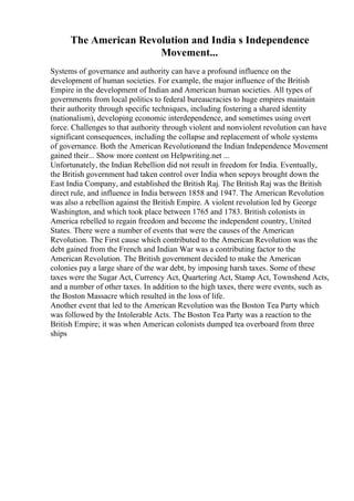 The American Revolution and India s Independence
Movement...
Systems of governance and authority can have a profound influence on the
development of human societies. For example, the major influence of the British
Empire in the development of Indian and American human societies. All types of
governments from local politics to federal bureaucracies to huge empires maintain
their authority through specific techniques, including fostering a shared identity
(nationalism), developing economic interdependence, and sometimes using overt
force. Challenges to that authority through violent and nonviolent revolution can have
significant consequences, including the collapse and replacement of whole systems
of governance. Both the American Revolutionand the Indian Independence Movement
gained their... Show more content on Helpwriting.net ...
Unfortunately, the Indian Rebellion did not result in freedom for India. Eventually,
the British government had taken control over India when sepoys brought down the
East India Company, and established the British Raj. The British Raj was the British
direct rule, and influence in India between 1858 and 1947. The American Revolution
was also a rebellion against the British Empire. A violent revolution led by George
Washington, and which took place between 1765 and 1783. British colonists in
America rebelled to regain freedom and become the independent country, United
States. There were a number of events that were the causes of the American
Revolution. The First cause which contributed to the American Revolution was the
debt gained from the French and Indian War was a contributing factor to the
American Revolution. The British government decided to make the American
colonies pay a large share of the war debt, by imposing harsh taxes. Some of these
taxes were the Sugar Act, Currency Act, Quartering Act, Stamp Act, Townshend Acts,
and a number of other taxes. In addition to the high taxes, there were events, such as
the Boston Massacre which resulted in the loss of life.
Another event that led to the American Revolution was the Boston Tea Party which
was followed by the Intolerable Acts. The Boston Tea Party was a reaction to the
British Empire; it was when American colonists dumped tea overboard from three
ships
 