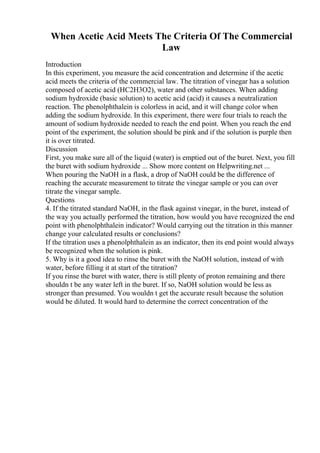 When Acetic Acid Meets The Criteria Of The Commercial
Law
Introduction
In this experiment, you measure the acid concentration and determine if the acetic
acid meets the criteria of the commercial law. The titration of vinegar has a solution
composed of acetic acid (HC2H3O2), water and other substances. When adding
sodium hydroxide (basic solution) to acetic acid (acid) it causes a neutralization
reaction. The phenolphthalein is colorless in acid, and it will change color when
adding the sodium hydroxide. In this experiment, there were four trials to reach the
amount of sodium hydroxide needed to reach the end point. When you reach the end
point of the experiment, the solution should be pink and if the solution is purple then
it is over titrated.
Discussion
First, you make sure all of the liquid (water) is emptied out of the buret. Next, you fill
the buret with sodium hydroxide ... Show more content on Helpwriting.net ...
When pouring the NaOH in a flask, a drop of NaOH could be the difference of
reaching the accurate measurement to titrate the vinegar sample or you can over
titrate the vinegar sample.
Questions
4. If the titrated standard NaOH, in the flask against vinegar, in the buret, instead of
the way you actually performed the titration, how would you have recognized the end
point with phenolphthalein indicator? Would carrying out the titration in this manner
change your calculated results or conclusions?
If the titration uses a phenolphthalein as an indicator, then its end point would always
be recognized when the solution is pink.
5. Why is it a good idea to rinse the buret with the NaOH solution, instead of with
water, before filling it at start of the titration?
If you rinse the buret with water, there is still plenty of proton remaining and there
shouldn t be any water left in the buret. If so, NaOH solution would be less as
stronger than presumed. You wouldn t get the accurate result because the solution
would be diluted. It would hard to determine the correct concentration of the
 