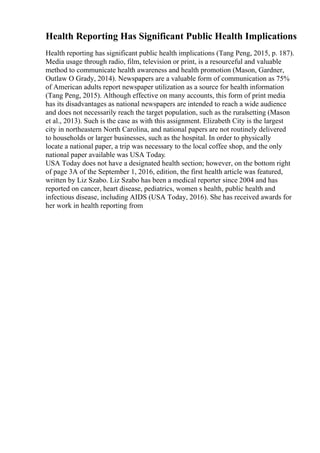 Health Reporting Has Significant Public Health Implications
Health reporting has significant public health implications (Tang Peng, 2015, p. 187).
Media usage through radio, film, television or print, is a resourceful and valuable
method to communicate health awareness and health promotion (Mason, Gardner,
Outlaw O Grady, 2014). Newspapers are a valuable form of communication as 75%
of American adults report newspaper utilization as a source for health information
(Tang Peng, 2015). Although effective on many accounts, this form of print media
has its disadvantages as national newspapers are intended to reach a wide audience
and does not necessarily reach the target population, such as the ruralsetting (Mason
et al., 2013). Such is the case as with this assignment. Elizabeth City is the largest
city in northeastern North Carolina, and national papers are not routinely delivered
to households or larger businesses, such as the hospital. In order to physically
locate a national paper, a trip was necessary to the local coffee shop, and the only
national paper available was USA Today.
USA Today does not have a designated health section; however, on the bottom right
of page 3A of the September 1, 2016, edition, the first health article was featured,
written by Liz Szabo. Liz Szabo has been a medical reporter since 2004 and has
reported on cancer, heart disease, pediatrics, women s health, public health and
infectious disease, including AIDS (USA Today, 2016). She has received awards for
her work in health reporting from
 