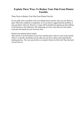 Explain Three Ways To Reduce Your Pain From Plantar
Fasciitis
Three Ways to Reduce Your Pain From Plantar Fasciitis
If you suffer from a problem with your plantar fascia muscle, then you are likely in
pain. Often this condition is temporary, so if you haven t aggravated the problem, it
may get better with rest. However, it may still be painful just getting up and walking
to the kitchen or the bathroom. The following are a few ways that you can reduce
your pain and speed up your recovery time.
Stretch your plantar fascia muscle
This muscle is on the bottom of your foot, and the pain is due to a tear in the muscle.
There is a specific stretching exercise that you can do to relieve pain and help the
healing process. The way you do this is to stand in front of a flat wall. Place the heel
of your foot on
 