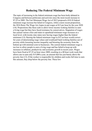 Reducing The Federal Minimum Wage
The topic of increasing in the federal minimum wage has been hotly debated in
Congress and between politicians and activists since the most recent increase to
$7.25 in 2009. The Fair Minimum Wage Act of 2013 proposed a $10.10 federal
minimum wage increase but failed in Congress, while a more recent proposition,
the 2016 Raise The Wage Act, hopes to put wages at $12 per hour by the year 2020
(14). Propositions like these seek to allow lower income working families to earn
a living wage but they have faced resistance by conservatives. Stagnation of wages
has caused various cities and states to spearhead minimum wage increases at a
local level, with twenty nine states now having wages higher than the federal
minimum (13). Raising the federal minimum wage to $12 an hour would correct
for years of deteriorating wage values and would pull hard working families out of
poverty while lessoning income inequality and boosting the economy from the
bottom up with minimal costs to businesses. The current federal minimum wage is
too low to allow people to earn a living wage and has failed to keep up with
increases in inflation, productivity and economic growth in recent years. Wages
have been fixed at $7.25 an hour since 2009, resulting in a 40 hour work week that
allows one to earn only $15,000 a year, an amount that lies just barely above the
poverty line (13). If the worker is responsible for children and works full time to earn
this amount, they drop below the poverty line. These low
 