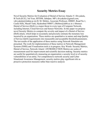 Security Metrics Essay
Novel Security Metrics for Evaluation of Denial of Service Attacks V. Divyakala,
B.Tech (ECE), 3rd Year, IIITDM, Jabalpur, MP ( divyakalav@gmail.com,
vdivyakala@iiitdmj.ac.in) B. M. Mehtre, Associate Professor, IDRBT, Road No.1,
Castle Hills, Masab Tank, Hyderabad 500057, (Mehtre@idrbt.ac.in ) Abstract:
Denial of Service (DoS) is a major threat in every type of Computer Network,
including Internet, Cloud Services and Sensor Networks. In this paper we propose
novel Security Metrics to compute the severity and impact of a Denial of Service
(DoS) attack, which helps to accurately and precisely estimate the monetary loss
incurred by an organization. These metrics are quantitative in nature and map Quality
of Service (QoS) requirements into measurable and acceptable threshold parameters.
The test results of the application of these metrics using Network Simulator are
presented. The work for implementation of these metrics in Network Management
Systems (NMS) and Visualization tools is in progress. Key Words: Security Metrics,
Denial of Service, Network Attack 1.INTRODUCTION Metrics are scales of
measurement used for improvement and scientific decision making. Security metrics
are useful for quantitatively measuring an organization s security level or of security
vulnerabilities of an entity. For comprehensive network security and Cyber
Situational Awareness Management, security metrics play significant role as
proactive protection measures rather than reactive analysis
 