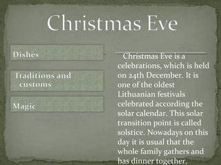 Christmas Eve is a
celebrations, which is held
on 24th December. It is
one of the oldest
Lithuanian festivals
celebrated according the
solar calendar. This solar
transition point is called
solstice. Nowadays on this
day it is usual that the
whole family gathers and
has dinner together.
 