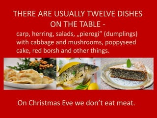 THERE ARE USUALLY TWELVE DISHES
ON THE TABLE -
carp, herring, salads, „pierogi” (dumplings)
with cabbage and mushrooms, poppyseed
cake, red borsh and other things.
On Christmas Eve we don’t eat meat.
 