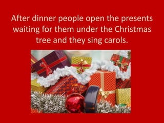 After dinner people open the presents
waiting for them under the Christmas
tree and they sing carols.
 