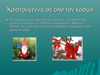 Χριστούγεννα σε όλο τον κόσμο


Τα Χριστούγεννα γιορτάζονται από όλες τις χριστιανικές
χώρες του κόσμου με ιδιαίτερη λαμπρότητα. Βέβαια ο
τρόπος που γιορτάζονται και οι παραδόσεις διαφέρουν από
χώρα σε χώρα.

 