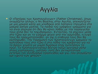 Αγγλία


Ο «Πατέρας των Χριστουγέννων» (Father Christmas), όπως
ονομάζεται αλλιώς ο Άη Βασίλης στην Αγγλία, απεικονίζεται
με μια μακριά κάπα και κλαδάκια από λιόπρινο πλεγμένα στα
μακριά άσπρα μαλλιά. Τα παιδιά τού γράφουν γράμματα για
να είναι σίγουρα ότι δεν θα κάνει λάθος με την παραγγελία
τους αλλά δεν τα ταχυδρομούν. Εντούτοις, τα ρίχνουν μέσα
στο τζάκι και αν το γράμμα φύγει από την καμινάδα, η ευχή
τους θα πραγματοποιηθεί, αν όχι η επιθυμία τους δεν θα
εκπληρωθεί. Την Παραμονή των Χριστουγέννων κρεμούν τα
καλτσάκια τους στο τζάκι ή στα πόδια του κρεβατιού για να
τα βρουν γεμάτα με μικρά δωράκια όταν ξυπνήσουν το
πρωί. Το Χριστουγεννιάτικο δέντρο παίζει κεντρικό ρόλο
στους εορτασμούς, ωστόσο, ποτέ δεν αντικατέστησε
εντελώς τον συνδυασμό πρασινάδας και γκι, που ονομάζεται
και «φυτό των φιλιών»

 