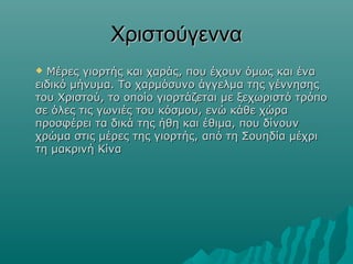Χριστούγεννα
Μέρες γιορτής και χαράς, που έχουν όμως και ένα
ειδικό μήνυμα. Το χαρμόσυνο άγγελμα της γέννησης
του Χριστού, το οποίο γιορτάζεται με ξεχωριστό τρόπο
σε όλες τις γωνιές του κόσμου, ενώ κάθε χώρα
προσφέρει τα δικά της ήθη και έθιμα, που δίνουν
χρώμα στις μέρες της γιορτής, από τη Σουηδία μέχρι
τη μακρινή Κίνα


 