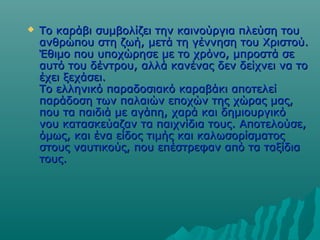 

Το καράβι συμβολίζει την καινούργια πλεύση του
ανθρώπου στη ζωή, μετά τη γέννηση του Χριστού.
Έθιμο που υποχώρησε με το χρόνο, μπροστά σε
αυτό του δέντρου, αλλά κανένας δεν δείχνει να το
έχει ξεχάσει.
Το ελληνικό παραδοσιακό καραβάκι αποτελεί
παράδοση των παλαιών εποχών της χώρας μας,
που τα παιδιά με αγάπη, χαρά και δημιουργικό
νου κατασκεύαζαν τα παιχνίδια τους. Αποτελούσε,
όμως, και ένα είδος τιμής και καλωσορίσματος
στους ναυτικούς, που επέστρεφαν από τα ταξίδια
τους.

 