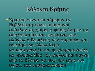 Κάλαντα Κρήτης
 Χριστός

γεννάται σήμερον εν
Βηθλεέμ τη πόλει οι ουρανοί
αγάλλονται, χαίρει η φύσις όλη εν τω
σπηλαίω τίκτεται, εν φάτνη των
αλόγων ο Βασιλεύς των ουρανών και
ποιητής των όλων Κερά
καμαροτράχηλη και φεγγαρομαγούλα
και φουσκαλίδα του γιαλού και πάχνη
από τα δέντρα να που τον έχεις τον
υγιόν, τον μοσχοκανακάρη

 