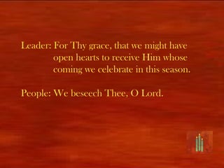 Leader: For Thy grace, that we might have
        open hearts to receive Him whose
        coming we celebrate in this season.

People: We beseech Thee, O Lord.
 