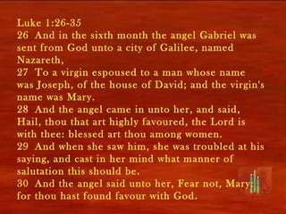 Luke 1:26-35
26 And in the sixth month the angel Gabriel was
sent from God unto a city of Galilee, named
Nazareth,
27 To a virgin espoused to a man whose name
was Joseph, of the house of David; and the virgin's
name was Mary.
28 And the angel came in unto her, and said,
Hail, thou that art highly favoured, the Lord is
with thee: blessed art thou among women.
29 And when she saw him, she was troubled at his
saying, and cast in her mind what manner of
salutation this should be.
30 And the angel said unto her, Fear not, Mary:
for thou hast found favour with God.
 