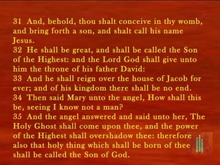 31 And, behold, thou shalt conceive in thy womb,
and bring forth a son, and shalt call his name
Jesus.
32 He shall be great, and shall be called the Son
of the Highest: and the Lord God shall give unto
him the throne of his father David:
33 And he shall reign over the house of Jacob for
ever; and of his kingdom there shall be no end.
34 Then said Mary unto the angel, How shall this
be, seeing I know not a man?
35 And the angel answered and said unto her, The
Holy Ghost shall come upon thee, and the power
of the Highest shall overshadow thee: therefore
also that holy thing which shall be born of thee
shall be called the Son of God.
 
