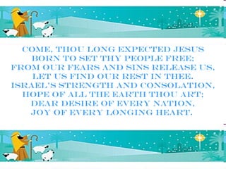 Come, Thou long expected Jesus
    Born to set Thy people free;
From our fears and sins release us,
    Let us find our rest in Thee.
Israel’s Strength and Consolation,
  Hope of all the earth Thou art;
   Dear Desire of every nation,
   Joy of every longing heart.
 