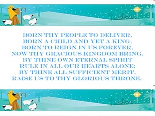 Born Thy people to deliver,
   Born a child and yet a King,
   Born to reign in us forever,
Now Thy gracious kingdom bring.
   By Thine own eternal Spirit
  Rule in all our hearts alone;
  By Thine all sufficient merit,
Raise us to Thy glorious throne.
 