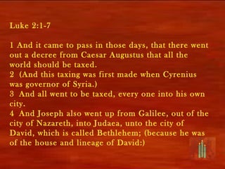 Luke 2:1-7

1 And it came to pass in those days, that there went
out a decree from Caesar Augustus that all the
world should be taxed.
2 (And this taxing was first made when Cyrenius
was governor of Syria.)
3 And all went to be taxed, every one into his own
city.
4 And Joseph also went up from Galilee, out of the
city of Nazareth, into Judaea, unto the city of
David, which is called Bethlehem; (because he was
of the house and lineage of David:)
 