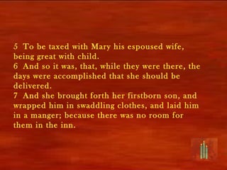 5 To be taxed with Mary his espoused wife,
being great with child.
6 And so it was, that, while they were there, the
days were accomplished that she should be
delivered.
7 And she brought forth her firstborn son, and
wrapped him in swaddling clothes, and laid him
in a manger; because there was no room for
them in the inn.
 