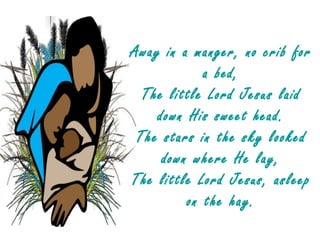Away in a manger, no crib for
            a bed,
  The little Lord Jesus laid
    down His sweet head.
 The stars in the sky looked
     down where He lay,
The little Lord Jesus, asleep
         on the hay.
 