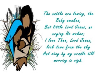 The cattle are lowing, the
       Baby awakes,
 But little Lord Jesus, no
     crying He makes;
 I love Thee, Lord Jesus,
  look down from the sky
And stay by my cradle till
      morning is nigh.
 