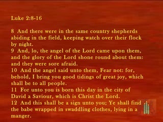 Luke 2:8-16

8 And there were in the same country shepherds
abiding in the field, keeping watch over their flock
by night.
9 And, lo, the angel of the Lord came upon them,
and the glory of the Lord shone round about them:
and they were sore afraid.
10 And the angel said unto them, Fear not: for,
behold, I bring you good tidings of great joy, which
shall be to all people.
11 For unto you is born this day in the city of
David a Saviour, which is Christ the Lord.
12 And this shall be a sign unto you; Ye shall find
the babe wrapped in swaddling clothes, lying in a
manger.
 