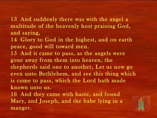 13 And suddenly there was with the angel a
multitude of the heavenly host praising God,
and saying,
14 Glory to God in the highest, and on earth
peace, good will toward men.
15 And it came to pass, as the angels were
gone away from them into heaven, the
shepherds said one to another, Let us now go
even unto Bethlehem, and see this thing which
is come to pass, which the Lord hath made
known unto us.
16 And they came with haste, and found
Mary, and Joseph, and the babe lying in a
manger.
 