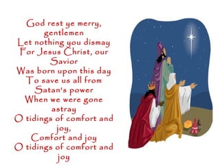 God rest ye merry,
       gentlemen
Let nothing you dismay
 For Jesus Christ, our
        Savior
Was born upon this day
  To save us all from
     Satan's power
  When we were gone
         astray
O tidings of comfort and
          joy,
    Comfort and joy
O tidings of comfort and
           joy
 