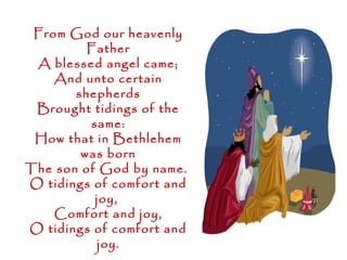 From God our heavenly
         Father
 A blessed angel came;
    And unto certain
       shepherds
 Brought tidings of the
         same:
 How that in Bethlehem
        was born
The son of God by name.
O tidings of comfort and
          joy,
    Comfort and joy,
O tidings of comfort and
          joy.
 