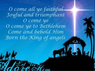 O come all ye faithful
Joyful and triumphant
       O come ye
O come ye to Bethlehem
 Come and behold Him
Born the King of angels
 