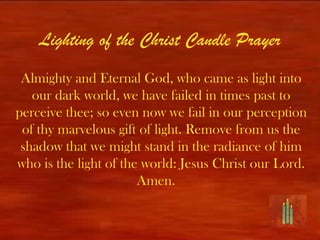 Lighting of the Christ Candle Prayer
 Almighty and Eternal God, who came as light into
   our dark world, we have failed in times past to
perceive thee; so even now we fail in our perception
 of thy marvelous gift of light. Remove from us the
 shadow that we might stand in the radiance of him
who is the light of the world: Jesus Christ our Lord.
                       Amen.
 