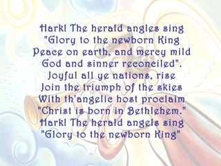 Hark! The herald angles sing
   "Glory to the newborn King
Peace on earth, and mercy mild
  God and sinner reconciled".
    Joyful all ye nations, rise
  Join the triumph of the skies
 With th'angelic host proclaim
 "Christ is born in Bethlehem."
  Hark! The herald angels sing
  "Glory to the newborn King"
 