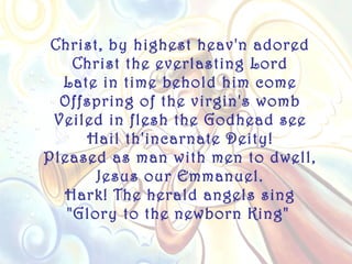 Christ, by highest heav'n adored
    Christ the everlasting Lord
  Late in time behold him come
  Offspring of the virgin's womb
 Veiled in flesh the Godhead see
     Hail th'incarnate Deity!
Pleased as man with men to dwell,
       Jesus our Emmanuel.
  Hark! The herald angels sing
   "Glory to the newborn King"
 