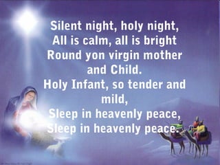 Silent night, holy night,
  All is calm, all is bright
Round yon virgin mother
          and Child.
Holy Infant, so tender and
            mild,
 Sleep in heavenly peace,
Sleep in heavenly peace.
 