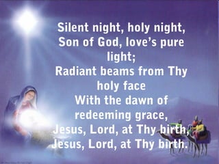 Silent night, holy night,
 Son of God, love’s pure
           light;
 Radiant beams from Thy
         holy face
     With the dawn of
     redeeming grace,
Jesus, Lord, at Thy birth,
Jesus, Lord, at Thy birth.
 