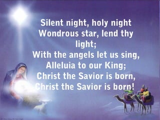 Silent night, holy night
 Wondrous star, lend thy
           light;
With the angels let us sing,
   Alleluia to our King;
 Christ the Savior is born,
Christ the Savior is born!
 