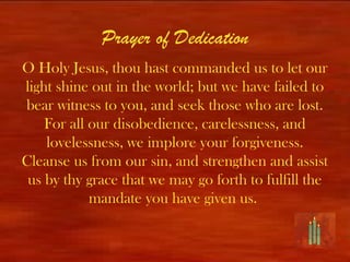 Prayer of Dedication
O Holy Jesus, thou hast commanded us to let our
light shine out in the world; but we have failed to
bear witness to you, and seek those who are lost.
    For all our disobedience, carelessness, and
    lovelessness, we implore your forgiveness.
Cleanse us from our sin, and strengthen and assist
 us by thy grace that we may go forth to fulfill the
            mandate you have given us.
 
