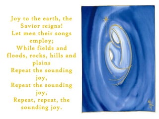 Joy to the earth, the
     Savior reigns!
  Let men their songs
        employ;
    While fields and
floods, rocks, hills and
         plains
  Repeat the sounding
           joy,
  Repeat the sounding
           joy,
   Repeat, repeat, the
     sounding joy.
 