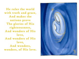He rules the world
with truth and grace,
   And makes the
   nations prove
 The glories of His
   righteousness,
And wonders of His
        love,
And wonders of His
        love,
   And wonders,
wonders, of His love.
 