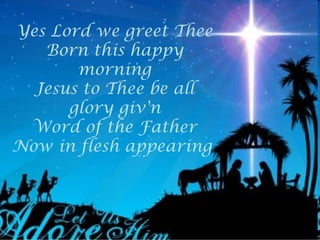 Yes Lord we greet Thee
   Born this happy
       morning
  Jesus to Thee be all
      glory giv'n
 Word of the Father
Now in flesh appearing
 