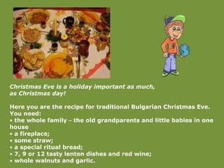 Christmas Eve is a holiday important as much,  as Christmas day! Here you are the recipe for traditional Bulgarian Christmas Eve. You need: •  the whole family  –  the old grandparents and little babies in one house  •  a fireplace; •  some straw; •  a special ritual bread; •  7, 9 or 12 tasty lenten dishes and red wine; •  whole walnuts and garlic. 