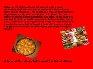 Bulgaria's Christmas Eve is celebrated with a meal consisting of an odd number of dishes which follows the forty-day Advent fast. This vegetarian meal includes grains, vegetables, fruits, and nuts. Walnuts, in particular, are found on the Bulgarian Christmas Eve table. These nuts are cracked in order to predict success or failure for the coming year. Another special aspect of the Bulgarian Christmas Eve meal is the round loaf of bread, into which a coin is baked. The person who finds the coin will be rewarded with good fortune.  A typical Christmas table must be full of dishes 