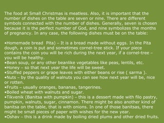 The food at Small Christmas is meatless. Also, it is important that the number of dishes on the table are seven or nine. There are different symbols connected with the number of dishes. Generally, seven is chosen because it is the perfect number of God, and nine symbolizes the months of pregnancy. In any case, the following dishes must be on the table:  Homemade bread  Pita)  –  It is a bread made without eggs. In the Pita dough, a coin is put and sometimes cornel-tree stick. If your piece contains the coin you will be rich during the next year, if a cornel-tree  –  you will be healthy. Bean soup, or any other beanlike vegetables like peas, lentils, etc. Honey  –  so that next year the life will be sweet. Stuffed peppers or grape leaves with either beans or rise ( sarma ). Nuts  –  by the quality of walnuts you can see how next year will be, nice or rotten. Fruits  –  usually oranges, bananas, tangerines. Boiled wheat with walnuts and sugar. Tikvenik (Banitsa with pumpkin)  –  this is a dessert made with filo pastry, pumpkin, walnuts, sugar, cinnamon. There might be also another kind of banitsa on the table, that is with onions. In one of those banitsas, there might be small pieces of paper with wishes for the new year. Oshav  –  this is a drink made by boiling dried plums and other dried fruits. 
