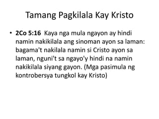 Tamang Pagkilala Kay Kristo
• 2Co 5:16 Kaya nga mula ngayon ay hindi
namin nakikilala ang sinoman ayon sa laman:
bagama't nakilala namin si Cristo ayon sa
laman, nguni't sa ngayo'y hindi na namin
nakikilala siyang gayon. (Mga pasimula ng
kontrobersya tungkol kay Kristo)
 