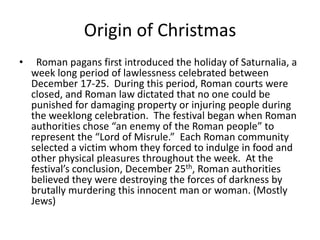 Origin of Christmas
• Roman pagans first introduced the holiday of Saturnalia, a
week long period of lawlessness celebrated between
December 17-25. During this period, Roman courts were
closed, and Roman law dictated that no one could be
punished for damaging property or injuring people during
the weeklong celebration. The festival began when Roman
authorities chose “an enemy of the Roman people” to
represent the “Lord of Misrule.” Each Roman community
selected a victim whom they forced to indulge in food and
other physical pleasures throughout the week. At the
festival’s conclusion, December 25th, Roman authorities
believed they were destroying the forces of darkness by
brutally murdering this innocent man or woman. (Mostly
Jews)
 