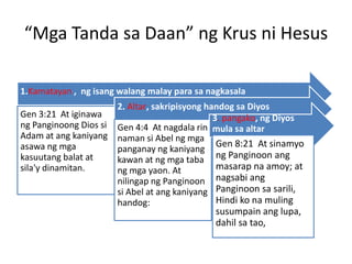 “Mga Tanda sa Daan” ng Krus ni Hesus
1.Kamatayan , ng isang walang malay para sa nagkasala
Gen 3:21 At iginawa
ng Panginoong Dios si
Adam at ang kaniyang
asawa ng mga
kasuutang balat at
sila'y dinamitan.
2. Altar, sakripisyong handog sa Diyos
Gen 4:4 At nagdala rin
naman si Abel ng mga
panganay ng kaniyang
kawan at ng mga taba
ng mga yaon. At
nilingap ng Panginoon
si Abel at ang kaniyang
handog:
3. pangako, ng Diyos
mula sa altar
Gen 8:21 At sinamyo
ng Panginoon ang
masarap na amoy; at
nagsabi ang
Panginoon sa sarili,
Hindi ko na muling
susumpain ang lupa,
dahil sa tao,
 