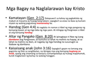 Mga Bagay na Naglalarawan kay Kristo
• Kamatayan (Gen_2:17) Datapuwa't sa kahoy ng pagkakilala ng
mabuti at masama ay huwag kang kakain; sapagka't sa araw na ikaw ay kumain
niyaon ay walang pagsalang mamamatay ka.
• Handog (Gen 4:4) At nagdala rin naman si Abel ng mga panganay ng
kaniyang kawan at ng mga taba ng mga yaon. At nilingap ng Panginoon si Abel
at ang kaniyang handog:
• Altar ng Pangako (Gen_8:20) At ipinagtayo ni Noe ng isang
dambana ang Panginoon; at kumuha sa lahat na malinis na hayop, at sa
lahat na malinis na ibon, at nagalay ng mga handog na susunugin sa
ibabaw ng dambana.
• Kaisaisang anak (John 3:16) Sapagka't gayon na lamang ang
pagsinta ng Dios sa sanglibutan, na ibinigay niya ang kaniyang bugtong na
Anak, upang ang sinomang sa kaniya'y sumampalataya ay huwag mapahamak,
kundi magkaroon ng buhay na walang hanggan.
 
